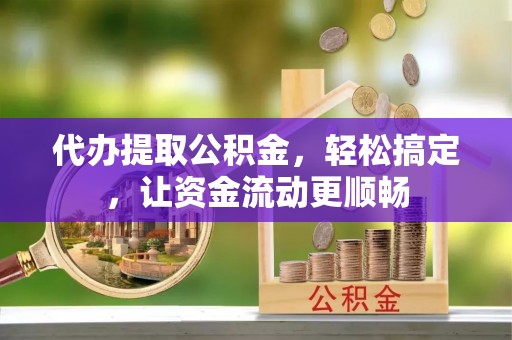 余江代办提取公积金，轻松搞定，让资金流动更顺畅