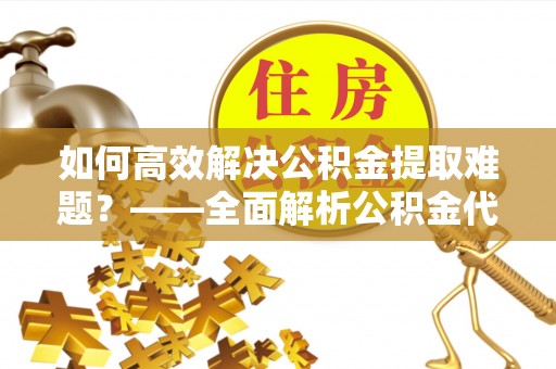余江如何高效解决公积金提取难题？——全面解析公积金代办提取咨询