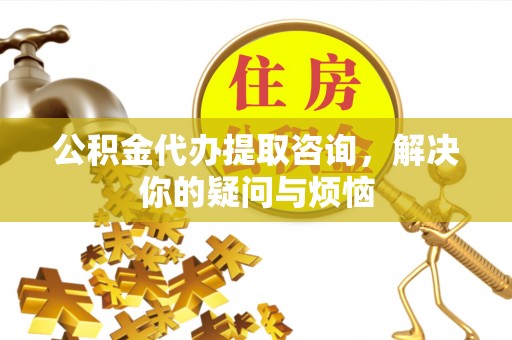 余江公积金代办提取咨询，解决你的疑问与烦恼