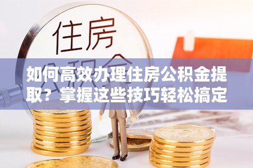 余江如何高效办理住房公积金提取？掌握这些技巧轻松搞定