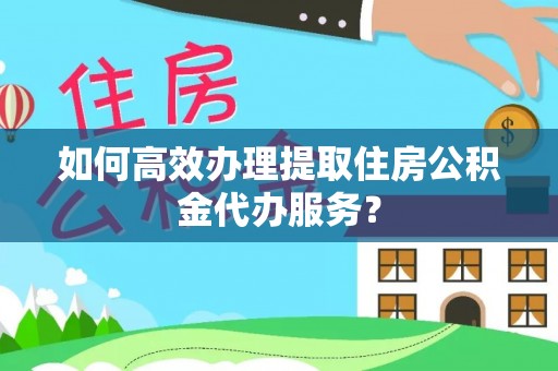 余江如何高效办理提取住房公积金代办服务？