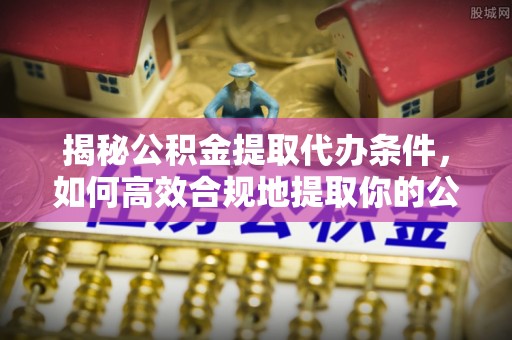 余江揭秘公积金提取代办条件，如何高效合规地提取你的公积金