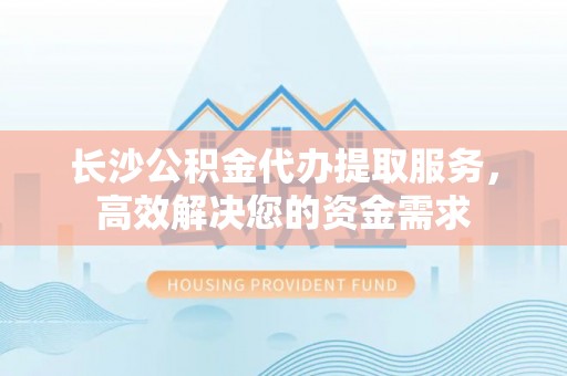 余江长沙公积金代办提取服务，高效解决您的资金需求