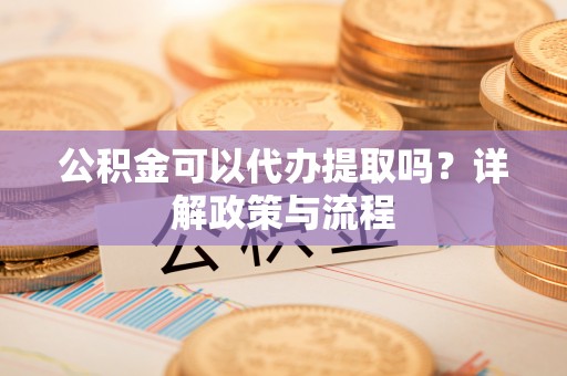 余江公积金可以代办提取吗？详解政策与流程