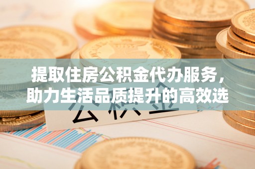 余江提取住房公积金代办服务，助力生活品质提升的高效选择