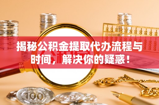 余江揭秘公积金提取代办流程与时间，解决你的疑惑！