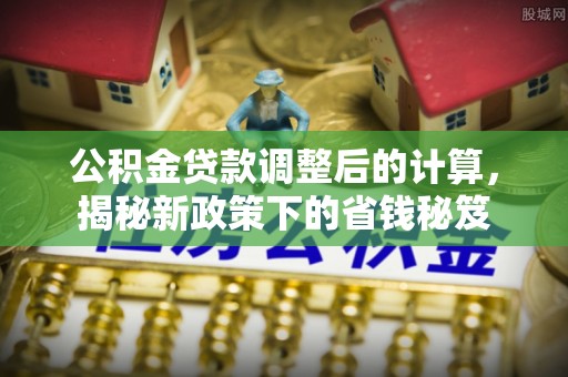 余江公积金贷款调整后的计算，揭秘新政策下的省钱秘笈