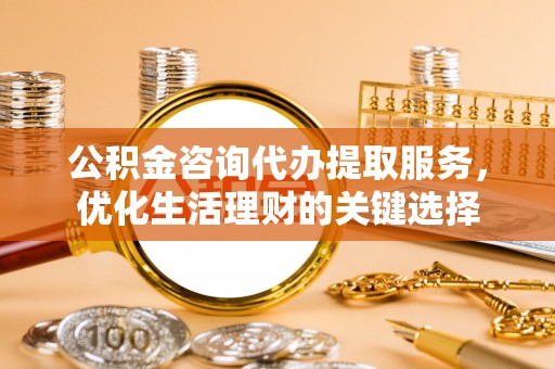 余江公积金咨询代办提取服务，优化生活理财的关键选择