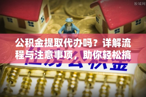 余江公积金提取代办吗？详解流程与注意事项，助你轻松搞定！