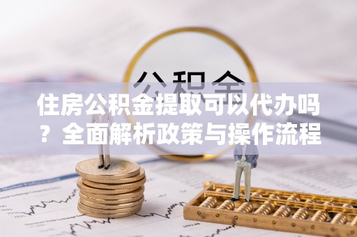 余江住房公积金提取可以代办吗？全面解析政策与操作流程