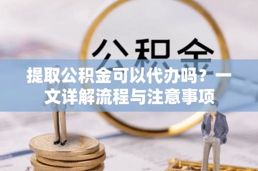 余江提取公积金可以代办吗？一文详解流程与注意事项