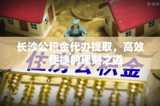 余江长沙公积金代办提取，高效、便捷的理财之道