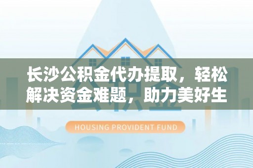 余江长沙公积金代办提取，轻松解决资金难题，助力美好生活