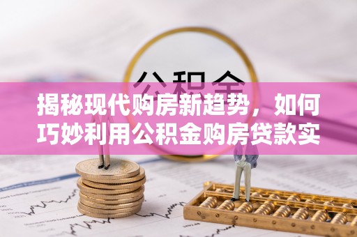 余江揭秘现代购房新趋势，如何巧妙利用公积金购房贷款实现梦想家园