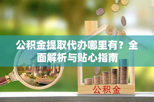 余江公积金提取代办哪里有？全面解析与贴心指南