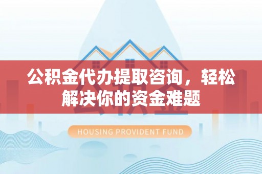 余江公积金代办提取咨询，轻松解决你的资金难题