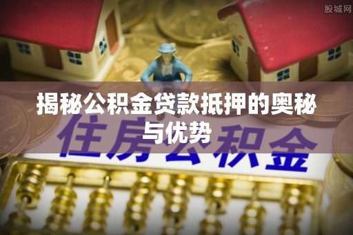 余江揭秘公积金贷款抵押的奥秘与优势