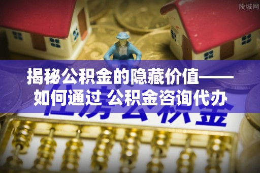 余江揭秘公积金的隐藏价值——如何通过 公积金咨询代办提取 优化财富管理