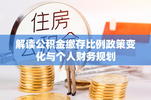 余江解读公积金缴存比例政策变化与个人财务规划