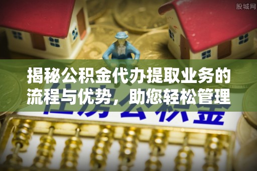 余江揭秘公积金代办提取业务的流程与优势，助您轻松管理财务