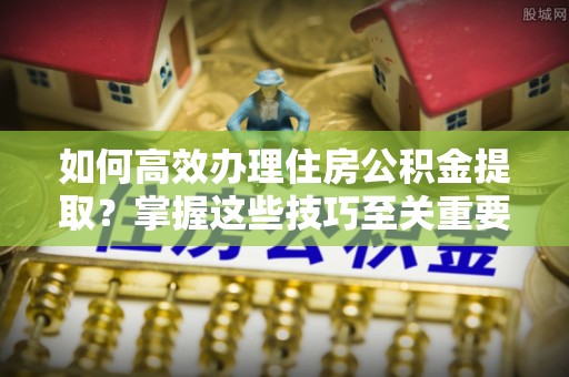 余江如何高效办理住房公积金提取？掌握这些技巧至关重要