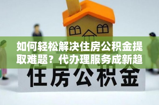 余江如何轻松解决住房公积金提取难题？代办理服务成新趋势