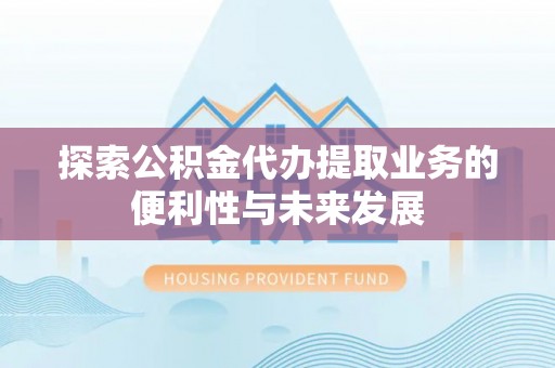 余江探索公积金代办提取业务的便利性与未来发展