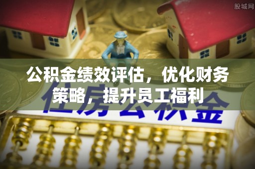 余江公积金绩效评估，优化财务策略，提升员工福利