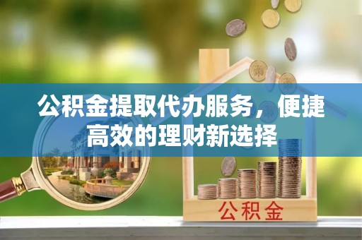 余江公积金提取代办服务，便捷高效的理财新选择