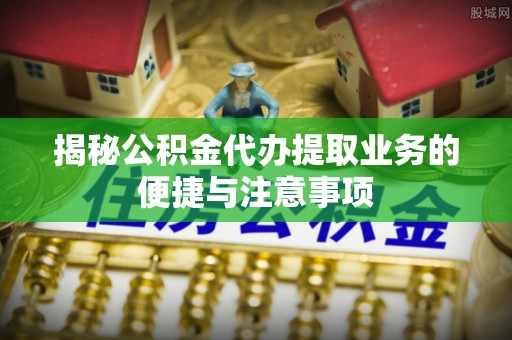 余江揭秘公积金代办提取业务的便捷与注意事项