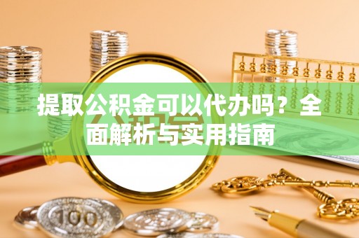 余江提取公积金可以代办吗？全面解析与实用指南