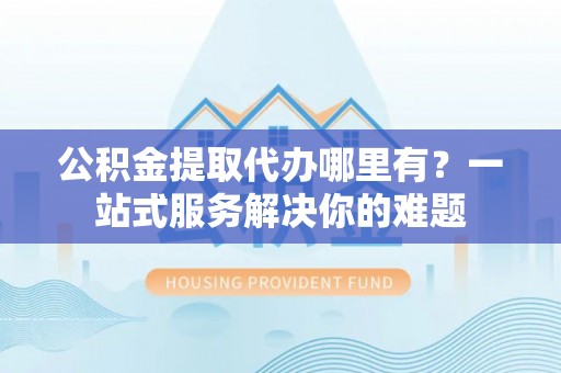 余江公积金提取代办哪里有？一站式服务解决你的难题