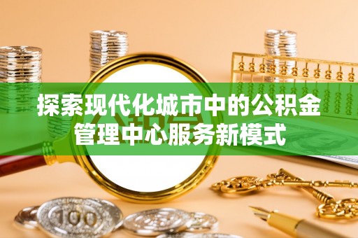 余江探索现代化城市中的公积金管理中心服务新模式