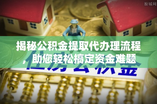 余江揭秘公积金提取代办理流程，助您轻松搞定资金难题