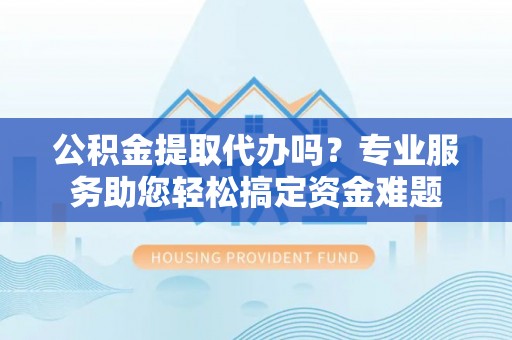 余江公积金提取代办吗？专业服务助您轻松搞定资金难题