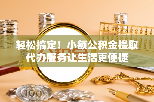 余江轻松搞定！小额公积金提取代办服务让生活更便捷