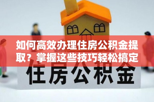 余江如何高效办理住房公积金提取？掌握这些技巧轻松搞定