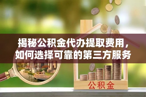 余江揭秘公积金代办提取费用，如何选择可靠的第三方服务