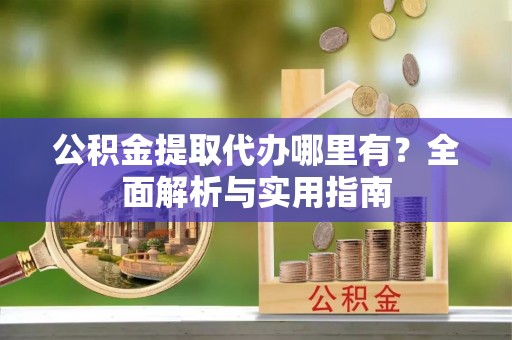 余江公积金提取代办哪里有？全面解析与实用指南