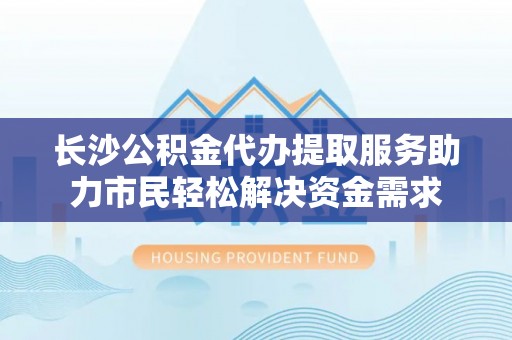 余江长沙公积金代办提取服务助力市民轻松解决资金需求