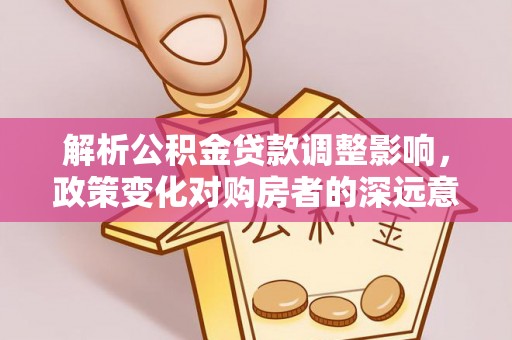 余江解析公积金贷款调整影响，政策变化对购房者的深远意义
