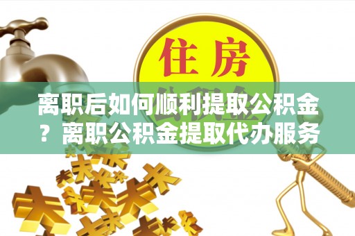 余江离职后如何顺利提取公积金？离职公积金提取代办服务帮你搞定！