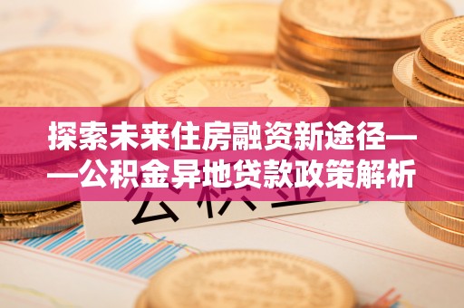 余江探索未来住房融资新途径——公积金异地贷款政策解析与实践