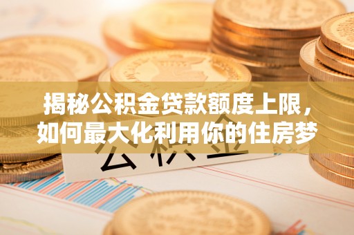余江揭秘公积金贷款额度上限，如何最大化利用你的住房梦想资金？