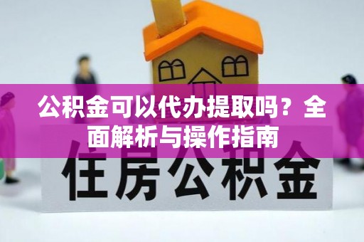 余江公积金可以代办提取吗？全面解析与操作指南