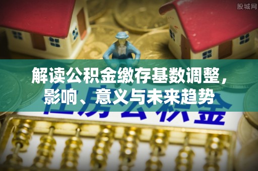 余江解读公积金缴存基数调整，影响、意义与未来趋势