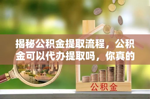 余江揭秘公积金提取流程，公积金可以代办提取吗，你真的了解吗？
