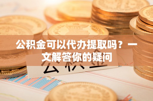 余江公积金可以代办提取吗？一文解答你的疑问