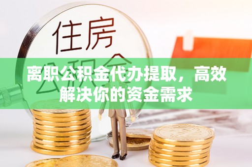 余江离职公积金代办提取，高效解决你的资金需求