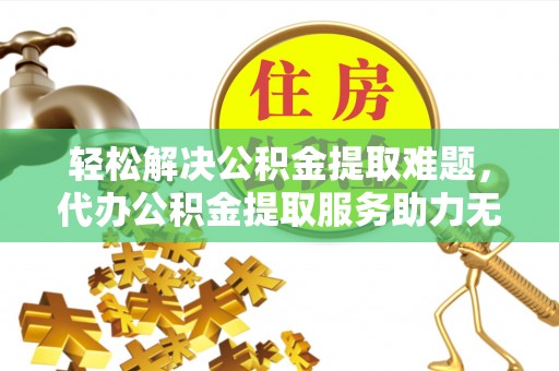 余江轻松解决公积金提取难题，代办公积金提取服务助力无忧生活